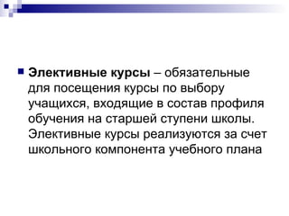 Элективные курсы  – обязательные для посещения курсы по выбору учащихся, входящие в состав профиля обучения на старшей ступени школы. Элективные курсы реализуются за счет школьного компонента учебного плана 