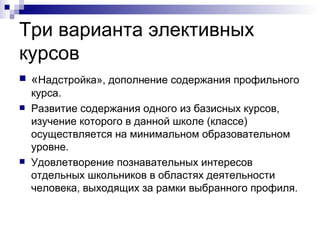 Три варианта элективных курсов « Надстройка», дополнение содержания профильного курса.  Развитие содержания одного из базисных курсов, изучение которого в данной школе (классе) осуществляется на минимальном образовательном уровне.  Удовлетворение познавательных интересов отдельных школьников в областях деятельности человека, выходящих за рамки выбранного профиля.  