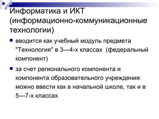 Информатика и ИКТ (информационно-коммуникационные технологии) вводится как учебный модуль предмета "Технология" в 3—4-х классах  (федеральный компонент) за счет регионального компонента и компонента образовательного учреждения можно ввести как в начальной школе, так и в 5—7-х классах 