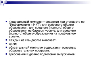 Федеральный компонент содержит три стандарта по "Информатике и ИКТ'': для основного общего образования; для среднего (полного) общего образования на базовом уровне; для среднего (полного) общего образования на профильном уровне. Каждый из стандартов включает: цели; обязательный минимум содержания основных образовательных программ; требования к уровню подготовки выпускников. 