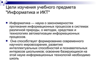 Цели изучения учебного предмета "Информатика и ИКТ" Информатика — наука о закономерностях протекания информационных процессов в системах различной природы, о методах, средствах и технологиях автоматизации информационных процессов. Она способствует формированию современного научного мировоззрения, развитию интеллектуальных способностей и познавательных интересов школьников; освоение базирующихся на этой науке информационных технологий необходимо школь  