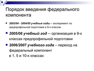 Порядок введения федерального компонента 2003 / 04 - 2004 / 05 учебные годы  – эксперимент по предпрофильной подготовке в 9-х классах 2005 / 06 учебный год  –  организация в 9-х классах предпрофильной подготовки  2006/2007 учебного года  – переход на федеральный компонент  в 1, 5 и 10-х классах  