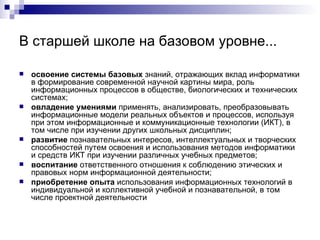 В старшей школе на базовом уровне... освоение системы базовых  знаний, отражающих вклад информатики в формирование современной научной картины мира, роль информационных процессов в обществе, биологических и технических системах; овладение умениями  применять, анализировать, преобразовывать информационные модели реальных объектов и процессов, используя при этом информационные и коммуникационные технологии (ИКТ), в том числе при изучении других школьных дисциплин; развитие  познавательных интересов, интеллектуальных и творческих способностей путем освоения и использования методов информатики и средств ИКТ при изучении различных учебных предметов; воспитание  ответственного отношения к соблюдению этических и правовых норм информационной деятельности; приобретение опыта  использования информационных технологий в индивидуальной и коллективной учебной и познавательной, в том числе проектной деятельности  