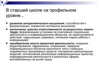 В старшей школе на профильном уровне... развитие алгоритмического мышления , способностей к формализации, элементов системного мышления; воспитание чувства ответственности за результаты своего труда;  формирование установки на позитивную социальную деятельность в информационном обществе, на недопустимости действий, нарушающих правовые, этические нормы работы с информацией; приобретение опыта проектной деятельности , создания, редактирования, оформления, сохранения, передачи информационных объектов различного типа с помощью современных программных средств; построения компьютерных моделей, коллективной реализации информационных проектов, информационной деятельности в различных сферах, востребованных на рынке труда. 