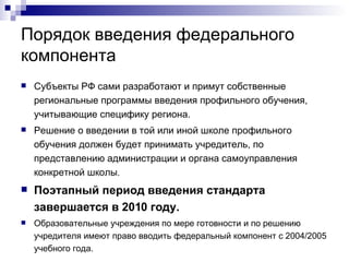 Порядок введения федерального компонента Субъекты РФ сами разработают и примут собственные региональные программы введения профильного обучения, учитывающие специфику региона.  Решение о введении в той или иной школе профильного обучения должен будет принимать учредитель, по представлению администрации и органа самоуправления конкретной школы .  Поэтапный период введения стандарта завершается в 2010 году.   Образовательные учреждения по мере готовности и по решению учредителя имеют право вводить федеральный компонент с 2004/2005 учебного года.  