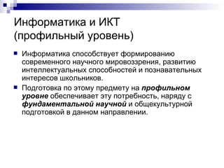 Информатика и ИКТ  (профильный уровень) Информатика способствует формированию современного научного мировоззрения, развитию интеллектуальных способностей и познавательных интересов школьников. Подготовка по этому предмету на  профильном уровне  обеспечивает эту потребность, наряду с  фундаментальной научной  и общекультурной подготовкой в данном направлении. 