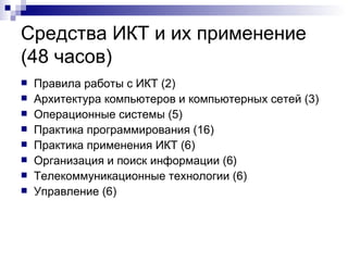 Средства ИКТ и их применение  (48 часов) Правила работы с ИКТ (2) Архитектура компьютеров и компьютерных сетей (3) Операционные системы (5) Практика программирования (16) Практика применения ИКТ (6) Организация и поиск информации (6) Телекоммуникационные технологии (6) Управление (6) 
