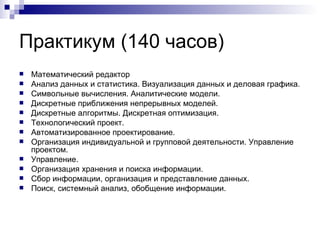 Практикум (140 часов) Математический редактор Анализ данных и статистика. Визуализация данных и деловая графика. Символьные вычисления. Аналитические модели. Дискретные приближения непрерывных моделей. Дискретные алгоритмы. Дискретная оптимизация. Технологический проект. Автоматизированное проектирование. Организация индивидуальной и групповой деятельности. Управление проектом. Управление. Организация хранения и поиска информации. Сбор информации, организация и представление данных. Поиск, системный анализ, обобщение информации. 