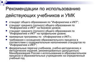 Рекомендации по использованию действующих учебников и УМК   стандарт общего образования по "Информатике и ИКТ"; стандарт среднего (полного) общего образования по "Информатике и ИКТ" на базовом уровне; стандарт среднего (полного) общего образования по "Информатике и ИКТ" на профильном уровне; примерные программы по  «Информатике и ИКТ»; требования к оснащению образовательного процесса в соответствии с содержательным наполнением стандартов по "Информатике и ИКТ"; федеральные перечни учебников, учебно-методических и методических изданий, рекомендованных (допущенных) Минобразования России к использованию в образовательном процессе в образовательных учреждениях на определенный учебный год. 