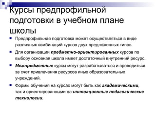 Курсы предпрофильной подготовки в учебном плане школы Предпрофильная подготовка может осуществляться в виде различных комбинаций курсов двух предложенных типов. Для организации  предметно-ориентированных  курсов по выбору основная школа имеет достаточный внутренний ресурс. Межпредметные  курсы могут разрабатываться и проводиться за счет привлечения ресурсов иных образовательных учреждений. Формы обучения на курсах могут быть как  академическими , так и ориентированными на  инновационные педагогические технологии . 