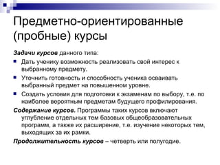 Предметно-ориентированные (пробные) курсы Задачи курсов  данного типа: Дать ученику возможность реализовать свой интерес к выбранному предмету. Уточнить готовность и способность ученика осваивать выбранный предмет на повышенном уровне. Создать условия для подготовки к экзаменам по выбору, т.е. по наиболее вероятным предметам будущего профилирования. Содержание курсов .  Программы таких курсов включают углубление отдельных тем базовых общеобразовательных программ, а также их расширение, т.е. изучение некоторых тем, выходящих за их рамки.  Продолжительность курсов  – четверть или полугодие. 
