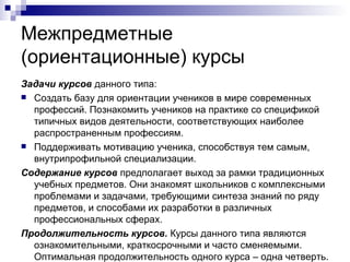 Межпредметные  (ориентационные) курсы Задачи курсов  данного типа: Создать базу для ориентации учеников в мире современных профессий. Познакомить учеников на практике со спецификой типичных видов деятельности, соответствующих наиболее распространенным профессиям. Поддерживать мотивацию ученика, способствуя тем самым, внутрипрофильной специализации. Содержание курсов  предполагает выход за рамки традиционных учебных предметов. Они знакомят школьников с комплексными проблемами и задачами, требующими синтеза знаний по ряду предметов, и способами их разработки в различных профессиональных сферах. Продолжительность курсов.  Курсы данного типа являются ознакомительными, краткосрочными и часто сменяемыми. Оптимальная продолжительность одного курса – одна четверть. 