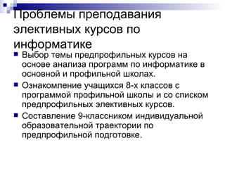 Проблемы преподавания элективных курсов по информатике  Выбор темы предпрофильных курсов на основе анализа программ по информатике в основной и профильной школах. Ознакомление учащихся 8-х классов с программой профильной школы и со списком предпрофильных элективных курсов. Составление 9-классником индивидуальной образовательной траектории по предпрофильной подготовке. 