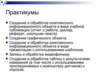 Практикумы Создание и обработка комплексного информационного объекта в виде учебной публикации (отчет о работе, доклад, реферат, школьная газета). Создание графического объекта. Создание и обработка комплексного информационного объекта в виде презентации с использованием шаблонов. Запись и обработка видеофильма. Создание и обработка таблиц с результатами измерений (в том числе с использованием присоединяемых к компьютеру датчиков) и опросов. 