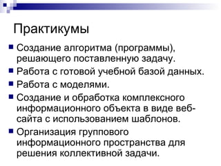 Практикумы Создание алгоритма (программы), решающего поставленную задачу. Работа с готовой учебной базой данных. Работа с моделями. Создание и обработка комплексного информационного объекта в виде веб-сайта с использованием шаблонов. Организация группового информационного пространства для решения коллективной задачи. 
