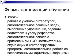 Формы организации обучения Урок  –  работа с учебной литературой, самостоятельное решение задач, выполнение упражнений, заданий подготовка к уроку рефератов, самостоятельная работа с применением ТСО, компьютерных обучающих и контролирующих программ, самостоятельная работа со всевозможными карточками-заданиями. 