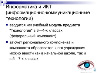 Информатика и ИКТ (информационно-коммуникационные технологии) вводится как учебный модуль предмета "Технология" в 3—4-х классах  (федеральный компонент) за счет регионального компонента и компонента образовательного учреждения можно ввести как в начальной школе, так и в 5—7-х классах 