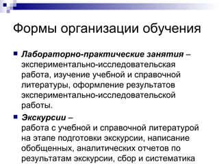 Формы организации обучения Лабораторно-практические занятия  – экспериментально-исследовательская работа, изучение учебной и справочной литературы, оформление результатов экспериментально-исследовательской работы. Экскурсии  –  работа с учебной и справочной литературой на этапе подготовки экскурсии, написание обобщенных, аналитических отчетов по результатам экскурсии, сбор и систематика новой информации в процессе экскурсии.  