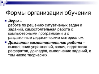 Формы организации обучения Игры  –  работа по решению ситуативных задач и заданий, самостоятельная работа с компьютерными программами и с раздаточным дидактическим материалом. Домашняя самостоятельная работа  –  выполнение упражнений, задач, подготовка рефератов, докладов, выполнение заданий, в том числе творческих.  