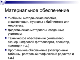 Материальное обеспечение Учебники, методические пособия, энциклопедии, журналы в библиотеке или медиатеке. Дидактические материалы, созданные учителем. Техническое обеспечение (компьютер, сканер, цифровой фотоаппарат, проектор, принтер и т.д.) Программное обеспечение (электронные таблицы, растровый графический редактор и т.д.) 