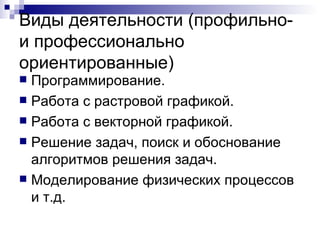 Виды деятельности (профильно- и профессионально ориентированные) Программирование. Работа с растровой графикой. Работа с векторной графикой. Решение задач, поиск и обоснование алгоритмов решения задач. Моделирование физических процессов и т.д. 