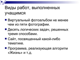 Виды работ, выполненных учащимся Виртуальный фотоальбом не менее чем из пяти фотографии. Десять логических задач, решенных тремя способами. Сайт, посвященный какой-либо тематике. Программа, реализующая алгоритм «Жизнь» и т.д. 
