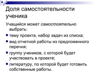 Доля самостоятельности ученика Учащийся может  самостоятельно  выбрать:  тему проекта, набор задач из списка; вид отчетной работы из предложенного перечня; группу учеников, с которой будет участвовать в проекте;  литературу, по которой будет готовить собственные работы. 