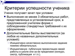 Критерии успешности ученика Ученик получает зачет при условии: Выполнения не менее 3 обязательных работ, представленных в установленный срок, в предложенной учителем форме с соблюдением стандартных требований к их оформлению. Дополнительные баллы выставляются (за любое из названных дополнительных условий): Инициативно качественно выполненное задание помимо обязательных; Инициативную  публичную презентацию своей работы в школе или за ее пределами (конкурс, смотр, публикация  и т.п.).  