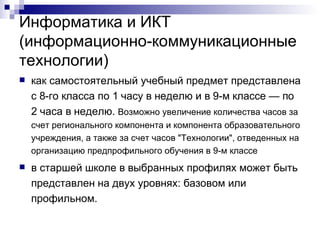 Информатика и ИКТ (информационно-коммуникационные технологии) как самостоятельный учебный предмет представлена с 8-го класса по 1 часу в неделю и в 9-м классе — по 2 часа в неделю.  Возможно увеличение количества часов за счет регионального компонента и компонента образовательного учреждения, а также за счет часов "Технологии", отведенных на организацию предпрофильного обучения в 9-м классе  в старшей школе в выбранных профилях может быть представлен на двух уровнях: базовом или профильном. 