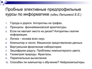 Пробные элективные предпрофильные курсы по информатике   ( идеи Лапшевой Е.Е.) Города и дороги. Алгоритмы на графах.  Принципы  фоннеймановской архитектуры. Если не хватает места на диске? Алгоритмы сжатия информации. Логика – основа всех наук. Компьютер и число. Машинное представление данных.  Виртуальная физическая лаборатория.  Зашифруем радугу. Проблемы компьютерного цвета. Геометрия природы. Фракталы. Параллельные вычисления. Способен ли компьютер к обучению?   Нейрокомпьютеры. 