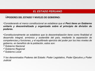 EL ESTADO PERUANO
                            EL ESTADO PERUANO

 PODERES DEL ESTADO Y NIVELES DE GOBIERNO:

•Considerando el marco constitucional se establece que el Perú tiene un Gobierno
unitario y descentralizado y organizado sobre el principio de división de
poderes.

•Constitucionalmente se establece que la descentralización tiene como finalidad el
desarrollo integral, armónico y sostenible del país, mediante la separación de
competencias y funciones, y el equilibrado ejercicio del poder por los tres niveles de
gobierno, en beneficio de la población, estos son:
Gobierno Nacional
Gobierno Regional
Gobierno Local

Y los denominados Poderes del Estado: Poder Legislativo, Poder Ejecutivo y Poder
Judicial
 
