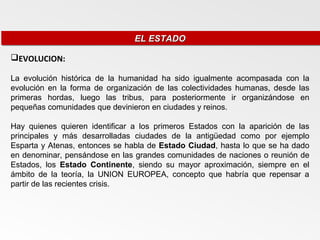 EL ESTADO
                                EL ESTADO

EVOLUCION:

La evolución histórica de la humanidad ha sido igualmente acompasada con la
evolución en la forma de organización de las colectividades humanas, desde las
primeras hordas, luego las tribus, para posteriormente ir organizándose en
pequeñas comunidades que devinieron en ciudades y reinos.

Hay quienes quieren identificar a los primeros Estados con la aparición de las
principales y más desarrolladas ciudades de la antigüedad como por ejemplo
Esparta y Atenas, entonces se habla de Estado Ciudad, hasta lo que se ha dado
en denominar, pensándose en las grandes comunidades de naciones o reunión de
Estados, los Estado Continente, siendo su mayor aproximación, siempre en el
ámbito de la teoría, la UNION EUROPEA, concepto que habría que repensar a
partir de las recientes crisis.
 
