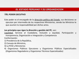 EL ESTADO PERUANO Y SU ORGANIZACION
            EL ESTADO PERUANO Y SU ORGANIZACION

EL PODER EJECUTIVO

Este poder es el encargado de la dirección política del Estado, sus decisiones se
 ejecutan por intermedio de los respectivos Ministerios, siendo los Ministros lo
 que asumen la responsabilidad por dichos actos.

Los principios que rigen la dirección y gestión del PE, son:
Legalidad, Servicio al Ciudadano, Inclusión y equidad, Participación y
 transparencia, Organización e Integración y Competencia
Conformación:
1) Presidencia de la República,
2) Consejo de Ministros,
3) La PCM y Ministerios
4) Organismos Públicos Ejecutores y Organismos Públicos Especializados
 (Organismos Reguladores y Organismos Técnicos Especializados)
 