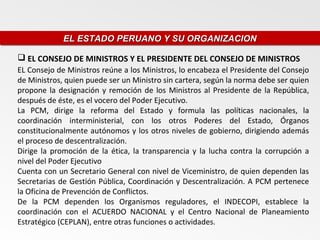 EL ESTADO PERUANO Y SU ORGANIZACION
             EL ESTADO PERUANO Y SU ORGANIZACION

 EL CONSEJO DE MINISTROS Y EL PRESIDENTE DEL CONSEJO DE MINISTROS
EL Consejo de Ministros reúne a los Ministros, lo encabeza el Presidente del Consejo
de Ministros, quien puede ser un Ministro sin cartera, según la norma debe ser quien
propone la designación y remoción de los Ministros al Presidente de la República,
después de éste, es el vocero del Poder Ejecutivo.
La PCM, dirige la reforma del Estado y formula las políticas nacionales, la
coordinación interministerial, con los otros Poderes del Estado, Órganos
constitucionalmente autónomos y los otros niveles de gobierno, dirigiendo además
el proceso de descentralización.
Dirige la promoción de la ética, la transparencia y la lucha contra la corrupción a
nivel del Poder Ejecutivo
Cuenta con un Secretario General con nivel de Viceministro, de quien dependen las
Secretarias de Gestión Pública, Coordinación y Descentralización. A PCM pertenece
la Oficina de Prevención de Conflictos.
De la PCM dependen los Organismos reguladores, el INDECOPI, establece la
coordinación con el ACUERDO NACIONAL y el Centro Nacional de Planeamiento
Estratégico (CEPLAN), entre otras funciones o actividades.
 