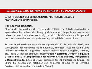 EL ESTADO, LAS POLITICAS DE ESTADO Y SU PLANEAMIENTO
 EL ESTADO, LAS POLITICAS DE ESTADO Y SU PLANEAMIENTO

 INSTITUCIONES DE FORMULACION DE POLITICAS DE ESTADO Y
PLANEAMIENTO ESTRATEGICO:

EL ACUERDO NACIONAL:
El Acuerdo Nacional es el conjunto de políticas de Estado elaboradas y
aprobadas sobre la base del diálogo y del consenso, luego de un proceso de
talleres y consultas a nivel nacional, con el fin de definir un rumbo para el
desarrollo sostenible del país y afirmar su gobernabilidad democrática.

Se constituyó mediante Acta de Suscripción del 22 de julio del 2002, con
participación del Presidente de la República, representantes de los Partidos
Políticos, sociedad civil organizada (Iglesia católica, Iglesia evangélica, Confiep,
etc.) Tiene 04 grandes objetivos: I Democracia y Estado de Derecho; II Equidad
y Justicia Social; III Competitividad del País y IV Estado Eficiente, Transparente
y Descentralizado. Estos objetivos contienen las 33 Políticas de Estado. (la
ultima fue aquella que establece que el acceso al agua es un Derecho
Fundamental, que es Patrimonio de la Nación)
 