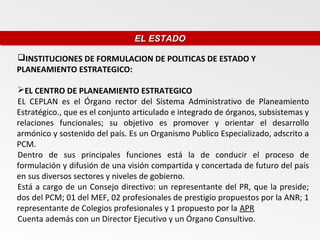 EL ESTADO
                                EL ESTADO

INSTITUCIONES DE FORMULACION DE POLITICAS DE ESTADO Y
PLANEAMIENTO ESTRATEGICO:

EL CENTRO DE PLANEAMIENTO ESTRATEGICO
EL CEPLAN es el Órgano rector del Sistema Administrativo de Planeamiento
Estratégico., que es el conjunto articulado e integrado de órganos, subsistemas y
relaciones funcionales; su objetivo es promover y orientar el desarrollo
armónico y sostenido del país. Es un Organismo Publico Especializado, adscrito a
PCM.
Dentro de sus principales funciones está la de conducir el proceso de
formulación y difusión de una visión compartida y concertada de futuro del país
en sus diversos sectores y niveles de gobierno.
Está a cargo de un Consejo directivo: un representante del PR, que la preside;
dos del PCM; 01 del MEF, 02 profesionales de prestigio propuestos por la ANR; 1
representante de Colegios profesionales y 1 propuesto por la APR
Cuenta además con un Director Ejecutivo y un Órgano Consultivo.
 