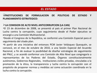 EL ESTADO
                                  EL ESTADO

INSTITUCIONES DE FORMULACION               DE   POLITICAS    DE   ESTADO     Y
PLANEAMIENTO ESTRATEGICO:

LA COMISION DE ALTO NIVEL ANTICORRUPCION (LA CAN)
•El 23 de diciembre de 2008, se presentó al país el primer Plan Nacional de
Lucha contra la corrupción, cuyo seguimiento desde el Poder ejecutivo se
encargó a una Comisión Multisectorial.
•Desde el Congreso de la República, se conformó una Comisión Especial para el
seguimiento del citado plan.
•A partir de una iniciativa del entonces PCM Javier Velásquez Quesquén, se
convocó, en el mes de octubre de 2010, a una Sesión Especial del Acuerdo
Nacional, a fin de evaluar la posibilidad de diseñar estrategias de seguimiento
del PNLC, y se acordó conformar una Comisión de Alto Nivel que congregaría a
representantes de los Poderes del Estado, Órganos constitucionalmente
autónomos, Gobiernos Regionales, instituciones civiles privadas, vinculadas a la
promoción de la ética, la transparencia y lucha contra la corrupción con el
propósito de proponer normas y medidas así como actuación coordinada en la
lucha contra la corrupción.
 