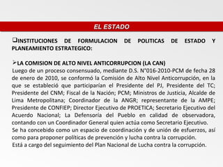 EL ESTADO
                               EL ESTADO

INSTITUCIONES DE FORMULACION              DE   POLITICAS    DE    ESTADO    Y
PLANEAMIENTO ESTRATEGICO:

LA COMISION DE ALTO NIVEL ANTICORRUPCION (LA CAN)
Luego de un proceso consensuado, mediante D.S. N°016-2010-PCM de fecha 28
de enero de 2010, se conformó la Comisión de Alto Nivel Anticorrupción, en la
que se estableció que participarían el Presidente del PJ, Presidente del TC;
Presidente del CNM; Fiscal de la Nación; PCM; Ministros de Justicia, Alcalde de
Lima Metropolitana; Coordinador de la ANGR; representante de la AMPE;
Presidente de CONFIEP; Director Ejecutivo de PROETICA; Secretario Ejecutivo del
Acuerdo Nacional; La Defensoría del Pueblo en calidad de observadora,
contando con un Coordinador General quien actúa como Secretario Ejecutivo.
Se ha concebido como un espacio de coordinación y de unión de esfuerzos, así
como para proponer políticas de prevención y lucha contra la corrupción.
Está a cargo del seguimiento del Plan Nacional de Lucha contra la corrupción.
 