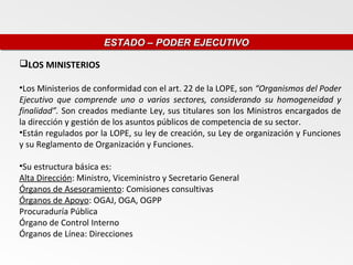 ESTADO – PODER EJECUTIVO
                      ESTADO – PODER EJECUTIVO

LOS MINISTERIOS

•Los Ministerios de conformidad con el art. 22 de la LOPE, son “Organismos del Poder
Ejecutivo que comprende uno o varios sectores, considerando su homogeneidad y
finalidad”. Son creados mediante Ley, sus titulares son los Ministros encargados de
la dirección y gestión de los asuntos públicos de competencia de su sector.
•Están regulados por la LOPE, su ley de creación, su Ley de organización y Funciones
y su Reglamento de Organización y Funciones.

•Su estructura básica es:
Alta Dirección: Ministro, Viceministro y Secretario General
Órganos de Asesoramiento: Comisiones consultivas
Órganos de Apoyo: OGAJ, OGA, OGPP
Procuraduría Pública
Órgano de Control Interno
Órganos de Línea: Direcciones
 
