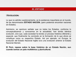 EL ESTADO
                              EL ESTADO

EVOLUCION:

Lo que no admite cuestionamiento, es la existencia mayoritaria en el mundo,
de los denominados ESTADO NACION. (pero podemos encontrar naciones
sin Estado).

Asimismo, es oportuno señalar que no todos los Estados, conforme lo
conceptualizamos y conocemos en la actualidad, han tenido idéntica
evolución, sino que, cada sociedad ha tenido un proceso histórico diferente y
especial, que finalmente ha concluido en la formación de lo que ahora se
constituye como su respectivo Estado. Así por ejemplo, en Europa, la
evolución del Estado Nacional Inglés tuvo una evolución anterior al Estado
Nacional Alemán.

El Perú, reposa sobre la base histórica de un Estado Nación, aun
cuando somos un país multiétnico y pluricultural.
 