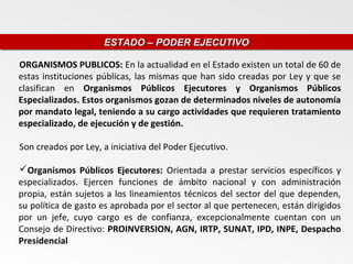 ESTADO – PODER EJECUTIVO
                     ESTADO – PODER EJECUTIVO

ORGANISMOS PUBLICOS: En la actualidad en el Estado existen un total de 60 de
estas instituciones públicas, las mismas que han sido creadas por Ley y que se
clasifican en Organismos Públicos Ejecutores y Organismos Públicos
Especializados. Estos organismos gozan de determinados niveles de autonomía
por mandato legal, teniendo a su cargo actividades que requieren tratamiento
especializado, de ejecución y de gestión.

Son creados por Ley, a iniciativa del Poder Ejecutivo.

Organismos Públicos Ejecutores: Orientada a prestar servicios específicos y
especializados. Ejercen funciones de ámbito nacional y con administración
propia, están sujetos a los lineamientos técnicos del sector del que dependen,
su política de gasto es aprobada por el sector al que pertenecen, están dirigidos
por un jefe, cuyo cargo es de confianza, excepcionalmente cuentan con un
Consejo de Directivo: PROINVERSION, AGN, IRTP, SUNAT, IPD, INPE, Despacho
Presidencial
 