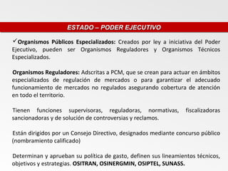 ESTADO – PODER EJECUTIVO
                    ESTADO – PODER EJECUTIVO

Organismos Públicos Especializados: Creados por ley a iniciativa del Poder
Ejecutivo, pueden ser Organismos Reguladores y Organismos Técnicos
Especializados.

Organismos Reguladores: Adscritas a PCM, que se crean para actuar en ámbitos
especializados de regulación de mercados o para garantizar el adecuado
funcionamiento de mercados no regulados asegurando cobertura de atención
en todo el territorio.

Tienen funciones supervisoras, reguladoras, normativas,          fiscalizadoras
sancionadoras y de solución de controversias y reclamos.

Están dirigidos por un Consejo Directivo, designados mediante concurso público
(nombramiento calificado)

Determinan y aprueban su política de gasto, definen sus lineamientos técnicos,
objetivos y estrategias. OSITRAN, OSINERGMIN, OSIPTEL, SUNASS.
 