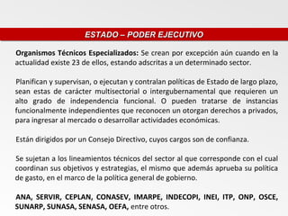 ESTADO – PODER EJECUTIVO
                     ESTADO – PODER EJECUTIVO

Organismos Técnicos Especializados: Se crean por excepción aún cuando en la
actualidad existe 23 de ellos, estando adscritas a un determinado sector.

Planifican y supervisan, o ejecutan y contralan políticas de Estado de largo plazo,
sean estas de carácter multisectorial o intergubernamental que requieren un
alto grado de independencia funcional. O pueden tratarse de instancias
funcionalmente independientes que reconocen un otorgan derechos a privados,
para ingresar al mercado o desarrollar actividades económicas.

Están dirigidos por un Consejo Directivo, cuyos cargos son de confianza.

Se sujetan a los lineamientos técnicos del sector al que corresponde con el cual
coordinan sus objetivos y estrategias, el mismo que además aprueba su política
de gasto, en el marco de la política general de gobierno.

ANA, SERVIR, CEPLAN, CONASEV, IMARPE, INDECOPI, INEI, ITP, ONP, OSCE,
SUNARP, SUNASA, SENASA, OEFA, entre otros.
 