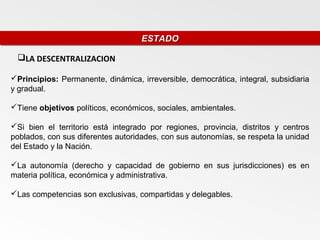 ESTADO
                                    ESTADO

 LA DESCENTRALIZACION

Principios: Permanente, dinámica, irreversible, democrática, integral, subsidiaria
y gradual.

Tiene objetivos políticos, económicos, sociales, ambientales.

Si bien el territorio está integrado por regiones, provincia, distritos y centros
poblados, con sus diferentes autoridades, con sus autonomías, se respeta la unidad
del Estado y la Nación.

La autonomía (derecho y capacidad de gobierno en sus jurisdicciones) es en
materia política, económica y administrativa.

Las competencias son exclusivas, compartidas y delegables.
 