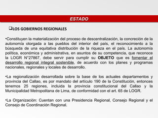 ESTADO
                                     ESTADO

 LOS GOBIERNOS REGIONALES

•Constituyen la materialización del proceso de descentralización, la concreción de la
autonomía otorgada a las pueblos del interior del país, el reconocimiento a la
búsqueda de una equitativa distribución de la riqueza en el país. La autonomía
política, económica y administrativa, en asuntos de su competencia, que reconoce
la LOGR N°27867, debe servir para cumplir su OBJETO que es fomentar el
desarrollo regional integral sostenible, de acuerdo con los planes y programas
nacionales, regionales y locales de desarrollo.

•La regionalización desarrollada sobre la base de los actuales departamentos y
provincia del Callao, es por mandato del artículo 190 de la Constitución, entonces
tenemos 25 regiones, incluida la provincia constitucional del Callao y la
Municipalidad Metropolitana de Lima, de conformidad con el art. 65 de LOGR.

•La Organización: Cuentan con una Presidencia Regional, Consejo Regional y el
Consejo de Coordinación Regional.
 