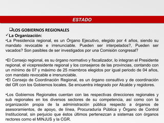 ESTADO
                                     ESTADO

 LOS GOBIERNOS REGIONALES
La Organización:
•La Presidencia regional, es un Órgano Ejecutivo, elegido por 4 años, siendo su
mandato revocable e irrenunciable. Pueden ser interpelados?, Pueden ser
vacados? Son pasibles de ser investigados por una Comisión congresal?

•El Consejo regional, es su órgano normativo y fiscalizador, lo integran el Presidente
regional, el vicepresidente regional y los consejeros de las provincias, contando con
un mínimo de 07 y máximo de 25 miembros elegidos por igual periodo de 04 años,
con mandato revocable e irrenunciable.
•El Consejo de Coordinación Regional, es un órgano consultivo y de coordinación
del GR con los Gobiernos locales. Se encuentra integrado por Alcalde y regidores.

•Los Gobiernos Regionales cuentan con las respectivas direcciones regionales y
sub regionales en los diversos sectores de su competencia, así como con la
organización propia de la administración pública respecto a órganos de
asesoramientos, de apoyo, de línea, Procuraduría Pública y Órgano de Control
Institucional, sin perjuicio que éstos últimos pertenezcan a sistemas con órganos
rectores como el MINJUS y la CGR.
 
