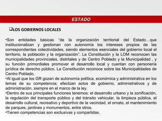 ESTADO
                                      ESTADO

  LOS GOBIERNOS LOCALES

•Son entidades básicas “de la organización territorial del Estado…que
institucionalizan y gestionan con autonomía los intereses propios de las
correspondientes colectividades, siendo elementos esenciales del gobierno local el
territorio, la población y la organización”. La Constitución y la LOM reconocen las
municipalidades provinciales, distritales y de Centro Poblado y la Municipalidad , y
su función primordiales promover el desarrollo local y cuentan con personería
jurídica de derecho público. La Constitución reconoce sobre las Municipalidades de
Centro Poblado.
•Al igual que los GR gozan de autonomía política, económica y administrativa en los
temas de su competencia; efectúan actos de gobierno, administrativos y de
administración, siempre en el marco de la ley.
•Dentro de sus principales funciones tenemos: el desarrollo urbano y la zonificación,
la regulación del transporte público y del tránsito vehicular, la limpieza pública, el
desarrollo cultural, recreativo y deportivo de la vecindad, el ornato, el mantenimiento
de parques, jardines y monumentos, entre otros.
•Tienen competencias son exclusivas y compartidas.
 