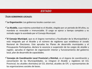 ESTADO
                                       ESTADO
LOS GOBIERNOS LOCALES:

La Organización: Los gobiernos locales cuentan con:

La Alcaldía, cuya máxima autoridad es el Alcalde, elegido por un periodo de 04 años, su
 mandato es revocable e irrenunciable. El cargo se ejerce a tiempo completo y es
 rentado según lo acordado por el Consejo Municipal.

El Consejo Municipal, que es el órgano normativo y fiscalizador de la Municipalidad y
 está integrado por el Alcalde y el número de regidores que establezca el Jurado
 Nacional de Elecciones. Este aprueba los Planes de desarrollo municipales y el
 Presupuesto Participativo, declara la vacancia o suspensión de los cargos de alcalde y
 regidor, aprueba el régimen de organización interior y funcionamiento del gobierno
 local, plan de desarrollo de capacidades.

Consejos de Coordinación Local Provincial y Distrital, es el órgano de coordinación y
 concertación de las Municipalidades. Lo integran el Alcalde y regidores (el CCL
 Provincial, los alcaldes distritales) (el CCL distrital, alcaldes de CP) y representantes de
 las organizaciones sociales de bases.
 