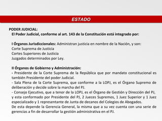 ESTADO
                                      ESTADO

PODER JUDICIAL:
 El Poder Judicial, conforme al art. 143 de la Constitución está integrado por:

 I Órganos Jurisdiccionales: Administran justicia en nombre de la Nación, y son:
 Corte Suprema de Justicia
 Cortes Superiores de Justicia
 Juzgados determinados por Ley.

 II Órganos de Gobierno y Administración:
 - Presidente de la Corte Suprema de la República que por mandato constitucional es
 también Presidente del poder Judicial.
 - Sala Plena de la Corte Suprema, que conforme a la LOPJ, es el Órgano Supremo de
 deliberación y decide sobre la marcha del PJ.
 - Consejo Ejecutivo, que a tenor de la LOPJ, es el Órgano de Gestión y Dirección del PJ,
 y esta conformado por Presidente del PJ, 2 Jueces Supremos, 1 Juez Superior y 1 Juez
 especializado y 1 representante de Junta de decanos del Colegios de Abogados.
 De esta depende la Gerencia General, la misma que a su vez cuenta con una serie de
 gerencias a fin de desarrollar la gestión administrativa en el PJ.
 