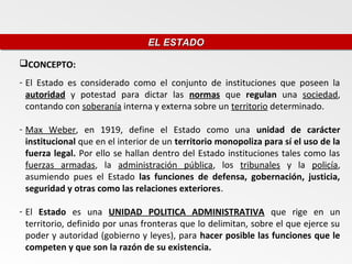 EL ESTADO
                                 EL ESTADO

CONCEPTO:
- El Estado es considerado como el conjunto de instituciones que poseen la
  autoridad y potestad para dictar las normas que regulan una sociedad,
  contando con soberanía interna y externa sobre un territorio determinado.

- Max Weber, en 1919, define el Estado como una unidad de carácter
  institucional que en el interior de un territorio monopoliza para sí el uso de la
  fuerza legal. Por ello se hallan dentro del Estado instituciones tales como las
  fuerzas armadas, la administración pública, los tribunales y la policía,
  asumiendo pues el Estado las funciones de defensa, gobernación, justicia,
  seguridad y otras como las relaciones exteriores.

- El Estado es una UNIDAD POLITICA ADMINISTRATIVA que rige en un
  territorio, definido por unas fronteras que lo delimitan, sobre el que ejerce su
  poder y autoridad (gobierno y leyes), para hacer posible las funciones que le
  competen y que son la razón de su existencia.
 